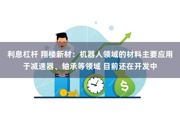 利息杠杆 翔楼新材：机器人领域的材料主要应用于减速器、轴承等领域 目前还在开发中