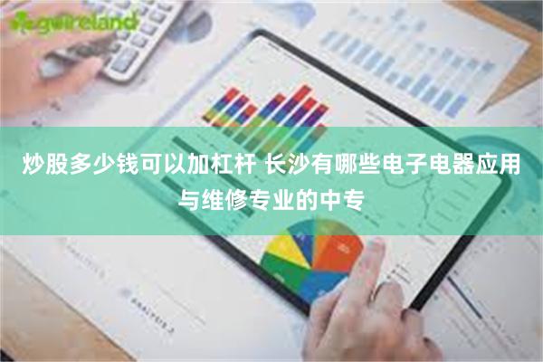 炒股多少钱可以加杠杆 长沙有哪些电子电器应用与维修专业的中专