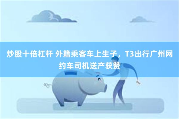 炒股十倍杠杆 外籍乘客车上生子，T3出行广州网约车司机送产获赞