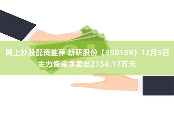 网上炒股配资推荐 新研股份（300159）12月5日主力资金净卖出2154.17万元