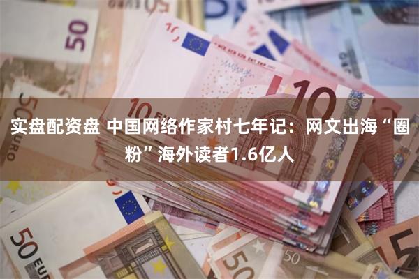 实盘配资盘 中国网络作家村七年记：网文出海“圈粉”海外读者1.6亿人