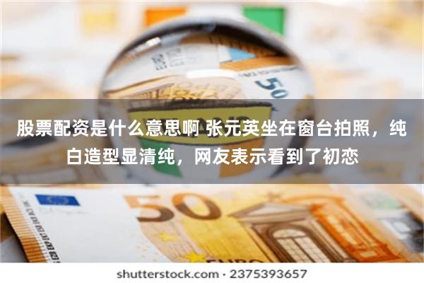 股票配资是什么意思啊 张元英坐在窗台拍照，纯白造型显清纯，网友表示看到了初恋