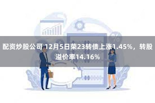 配资炒股公司 12月5日荣23转债上涨1.45%，转股溢价率14.16%