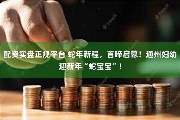 配资实盘正规平台 蛇年新程，首啼启幕！通州妇幼迎新年“蛇宝宝”！