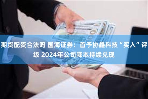 期货配资合法吗 国海证券：首予协鑫科技“买入”评级 2024年公司降本持续兑现