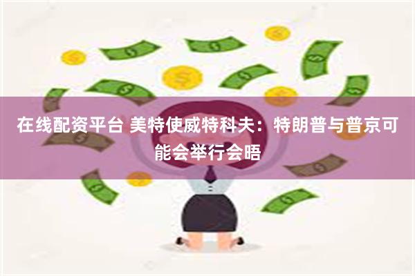 在线配资平台 美特使威特科夫：特朗普与普京可能会举行会晤