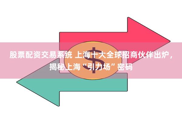 股票配资交易系统 上海十大全球招商伙伴出炉，揭秘上海“引力场”密码