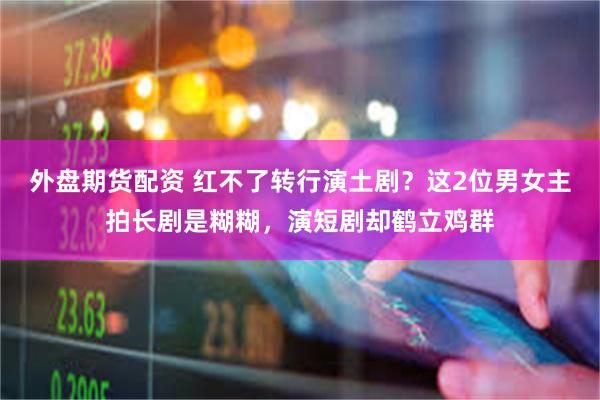 外盘期货配资 红不了转行演土剧？这2位男女主拍长剧是糊糊，演短剧却鹤立鸡群