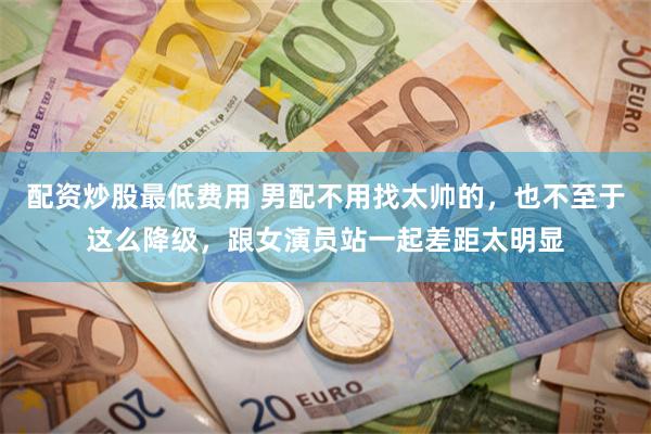 配资炒股最低费用 男配不用找太帅的，也不至于这么降级，跟女演员站一起差距太明显