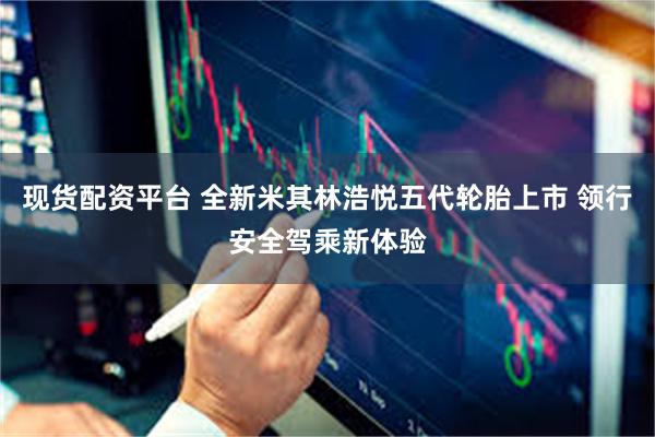 现货配资平台 全新米其林浩悦五代轮胎上市 领行安全驾乘新体验