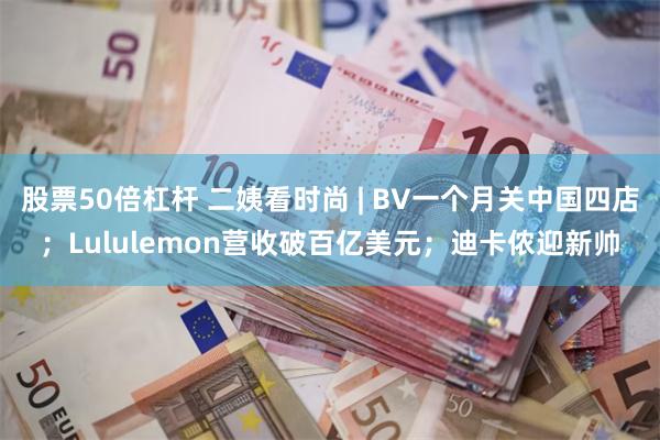 股票50倍杠杆 二姨看时尚 | BV一个月关中国四店；Lululemon营收破百亿美元；迪卡侬迎新帅