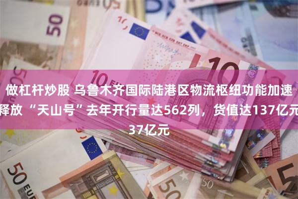 做杠杆炒股 乌鲁木齐国际陆港区物流枢纽功能加速释放 “天山号”去年开行量达562列，货值达137亿元
