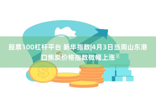 股票100杠杆平台 新华指数|4月3日当周山东港口焦炭价格指数微幅上涨