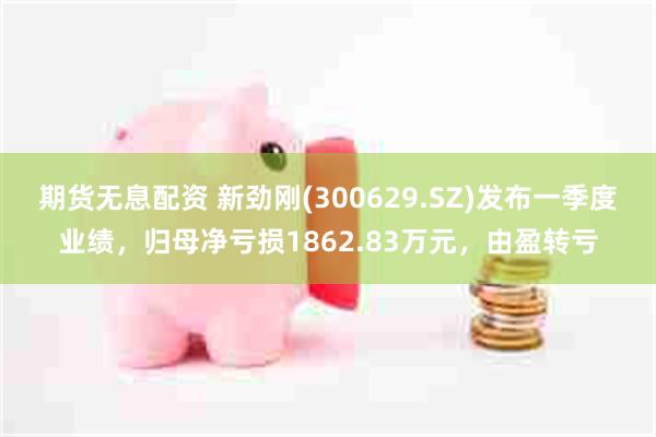期货无息配资 新劲刚(300629.SZ)发布一季度业绩，归母净亏损1862.83万元，由盈转亏