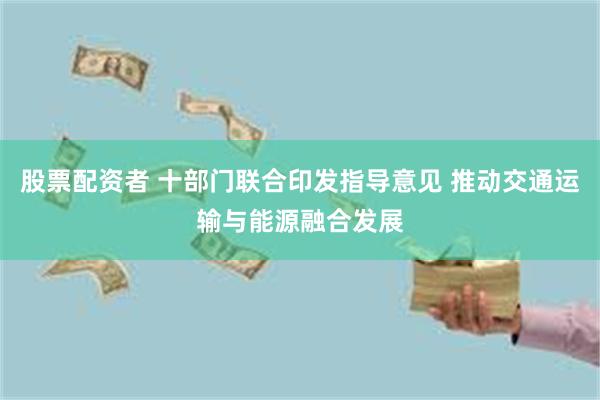 股票配资者 十部门联合印发指导意见 推动交通运输与能源融合发展