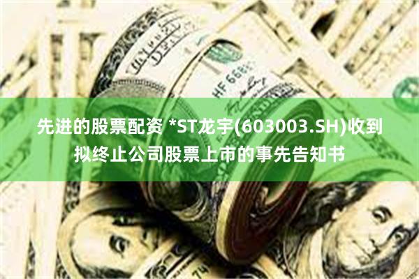 先进的股票配资 *ST龙宇(603003.SH)收到拟终止公司股票上市的事先告知书