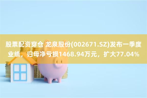 股票配资穿仓 龙泉股份(002671.SZ)发布一季度业绩，归母净亏损1468.94万元，扩大77.04%