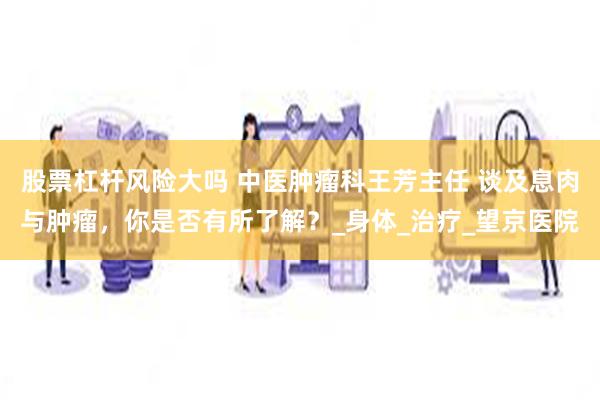 股票杠杆风险大吗 中医肿瘤科王芳主任 谈及息肉与肿瘤，你是否有所了解？_身体_治疗_望京医院