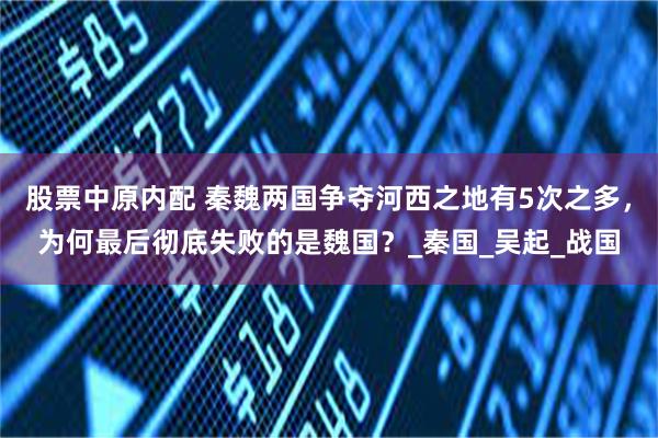 股票中原内配 秦魏两国争夺河西之地有5次之多，为何最后彻底失败的是魏国？_秦国_吴起_战国