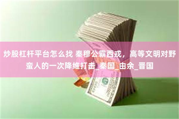 炒股杠杆平台怎么找 秦穆公霸西戎，高等文明对野蛮人的一次降维打击_秦国_由余_晋国