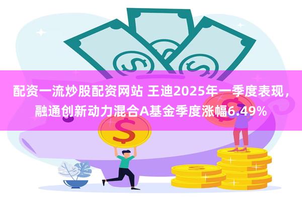 配资一流炒股配资网站 王迪2025年一季度表现，融通创新动力混合A基金季度涨幅6.49%