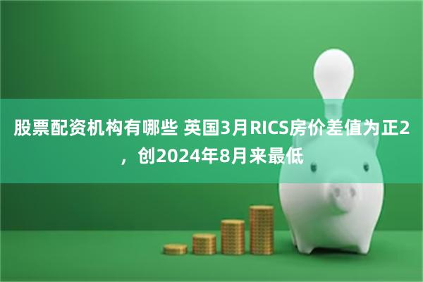 股票配资机构有哪些 英国3月RICS房价差值为正2，创2024年8月来最低