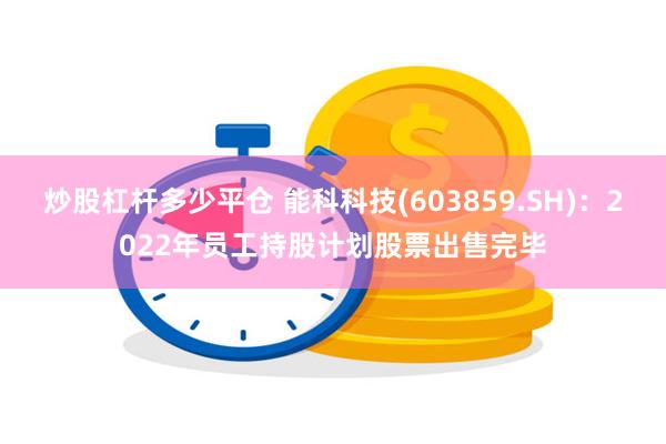 炒股杠杆多少平仓 能科科技(603859.SH)：2022年员工持股计划股票出售完毕