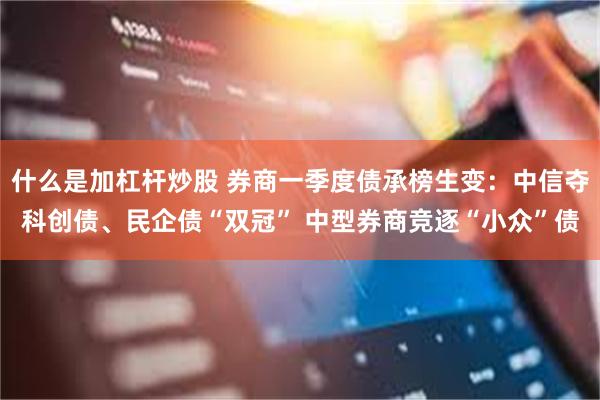 什么是加杠杆炒股 券商一季度债承榜生变：中信夺科创债、民企债“双冠” 中型券商竞逐“小众”债