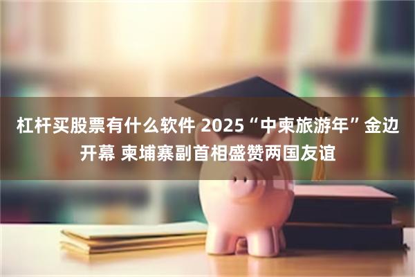 杠杆买股票有什么软件 2025“中柬旅游年”金边开幕 柬埔寨副首相盛赞两国友谊