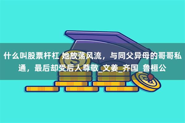 什么叫股票杆杠 她放荡风流，与同父异母的哥哥私通，最后却受后人尊敬_文姜_齐国_鲁桓公