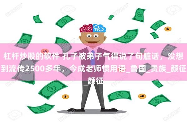 杠杆炒股的软件 孔子被弟子气得说了句脏话，没想到流传2500多年，今成老师惯用语_鲁国_贵族_颜征