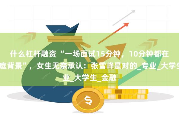 什么杠杆融资 “一场面试15分钟，10分钟都在询问家庭背景”，女生无奈承认：张雪峰是对的_专业_大学生_金融