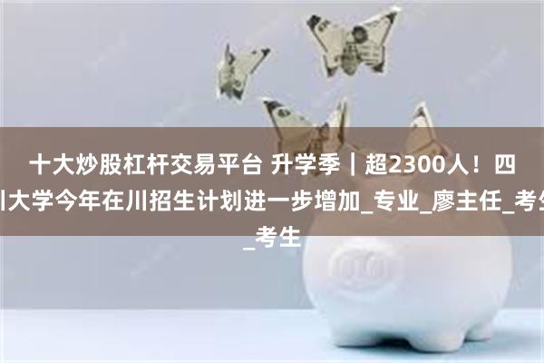十大炒股杠杆交易平台 升学季｜超2300人！四川大学今年在川招生计划进一步增加_专业_廖主任_考生