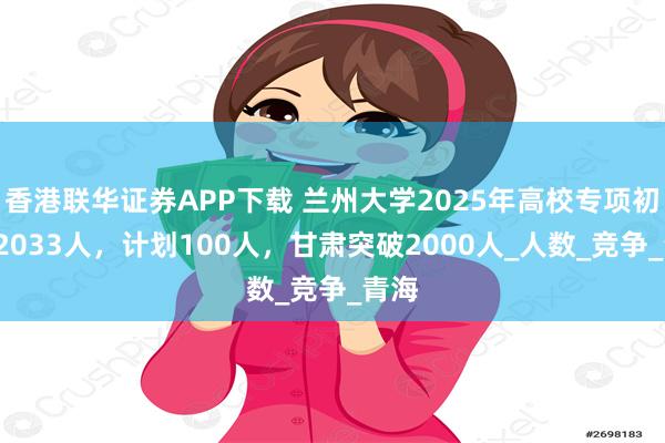 香港联华证券APP下载 兰州大学2025年高校专项初审12033人，计划100人，甘肃突破2000人_人数_竞争_青海