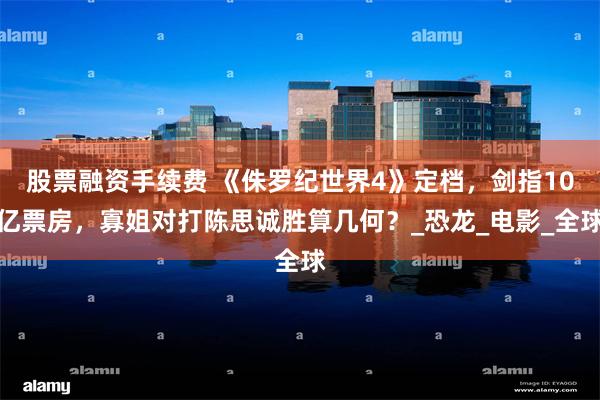 股票融资手续费 《侏罗纪世界4》定档，剑指10亿票房，寡姐对打陈思诚胜算几何？_恐龙_电影_全球