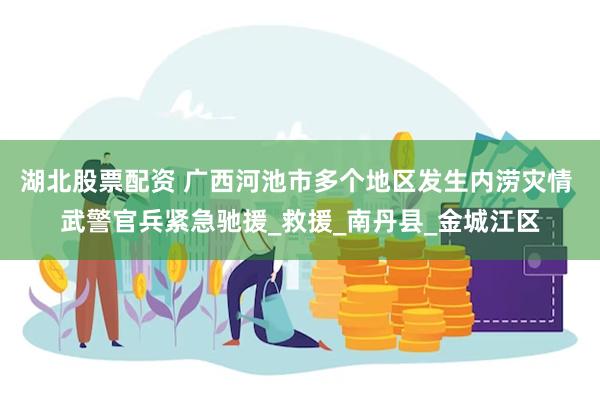 湖北股票配资 广西河池市多个地区发生内涝灾情 武警官兵紧急驰援_救援_南丹县_金城江区