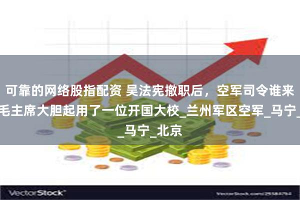 可靠的网络股指配资 吴法宪撤职后，空军司令谁来当？毛主席大胆起用了一位开国大校_兰州军区空军_马宁_北京