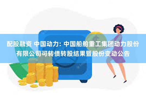 配股融资 中国动力: 中国船舶重工集团动力股份有限公司可转债转股结果暨股份变动公告